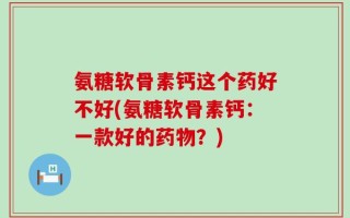 氨糖软骨素钙这个药好不好(氨糖软骨素钙：一款好的药物？)