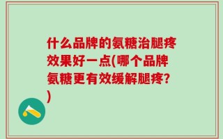 什么品牌的氨糖治腿疼效果好一点(哪个品牌氨糖更有效缓解腿疼？)