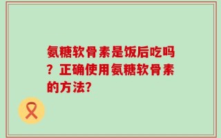 氨糖软骨素是饭后吃吗？正确使用氨糖软骨素的方法？