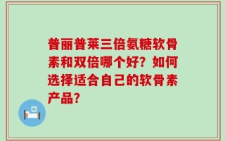 普丽普莱三倍氨糖软骨素和双倍哪个好？如何选择适合自己的软骨素产品？