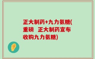 正大制药+九力氨糖(重磅  正大制药宣布收购九力氨糖)