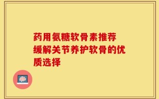 药用氨糖软骨素推荐 缓解关节养护软骨的优质选择