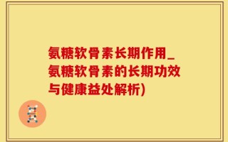 氨糖软骨素长期作用_氨糖软骨素的长期功效与健康益处解析)