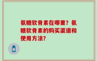 氨糖软骨素在哪里？氨糖软骨素的购买渠道和使用方法？