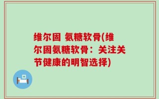 维尔固 氨糖软骨(维尔固氨糖软骨：关注关节健康的明智选择)