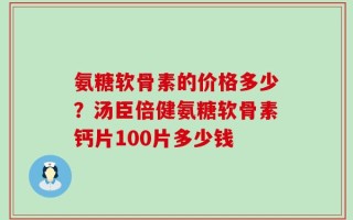氨糖软骨素的价格多少？汤臣倍健氨糖软骨素钙片100片多少钱