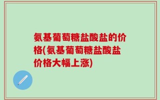 氨基葡萄糖盐酸盐的价格(氨基葡萄糖盐酸盐价格大幅上涨)