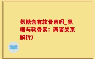 氨糖含有软骨素吗_氨糖与软骨素：两者关系解析)