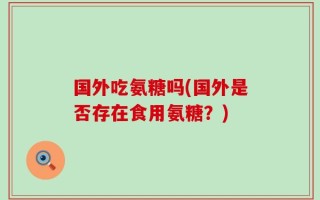 国外吃氨糖吗(国外是否存在食用氨糖？)