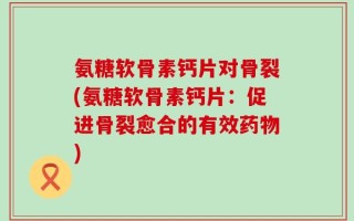 氨糖软骨素钙片对骨裂(氨糖软骨素钙片：促进骨裂愈合的有效药物)