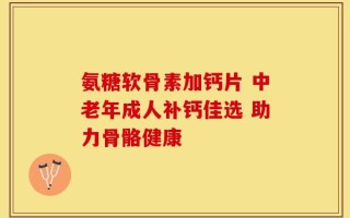 氨糖软骨素加钙片 中老年成人补钙佳选 助力骨骼健康