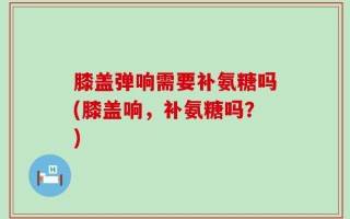 膝盖弹响需要补氨糖吗(膝盖响，补氨糖吗？)