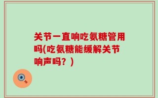 关节一直响吃氨糖管用吗(吃氨糖能缓解关节响声吗？)
