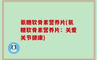 氨糖软骨素营养片(氨糖软骨素营养片：关爱关节健康)