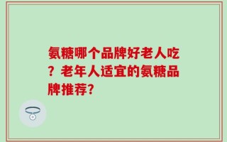 氨糖哪个品牌好老人吃？老年人适宜的氨糖品牌推荐？