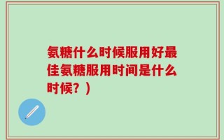 氨糖什么时候服用好最佳氨糖服用时间是什么时候？)
