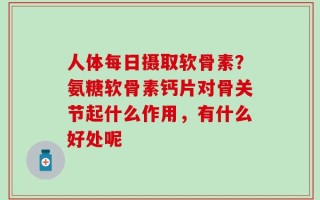 人体每日摄取软骨素？氨糖软骨素钙片对骨关节起什么作用，有什么好处呢
