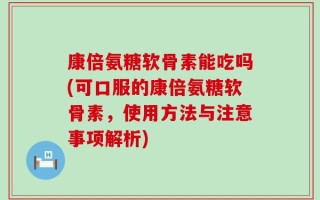 康倍氨糖软骨素能吃吗(可口服的康倍氨糖软骨素，使用方法与注意事项解析)