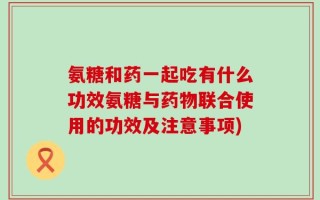 氨糖和药一起吃有什么功效氨糖与药物联合使用的功效及注意事项)