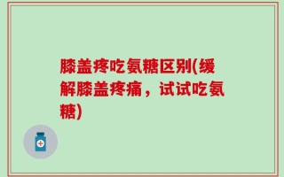 膝盖疼吃氨糖区别(缓解膝盖疼痛，试试吃氨糖)