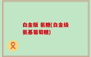 白金版 氨糖(白金级氨基葡萄糖)