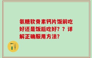 氨糖软骨素钙片饭前吃好还是饭后吃好？？详解正确服用方法？