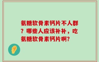 氨糖软骨素钙片不人群？哪些人应该补补，吃氨糖软骨素钙片啊？