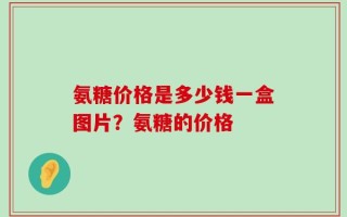 氨糖价格是多少钱一盒图片？氨糖的价格