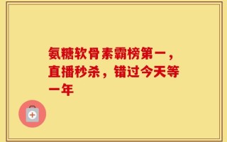 氨糖软骨素霸榜第一，直播秒杀，错过今天等一年