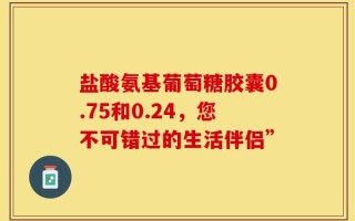 盐酸氨基葡萄糖胶囊0.75和0.24，您不可错过的生活伴侣”