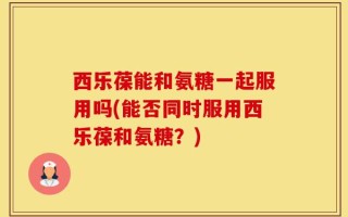 西乐葆能和氨糖一起服用吗(能否同时服用西乐葆和氨糖？)