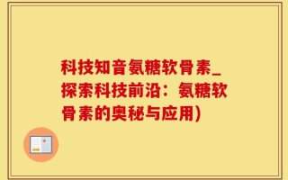 科技知音氨糖软骨素_探索科技前沿：氨糖软骨素的奥秘与应用)