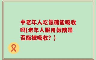 中老年人吃氨糖能吸收吗(老年人服用氨糖是否能被吸收？)