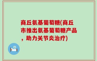 商丘氨基葡萄糖(商丘市推出氨基葡萄糖产品，助力关节炎治疗)