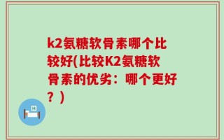 k2氨糖软骨素哪个比较好(比较K2氨糖软骨素的优劣：哪个更好？)