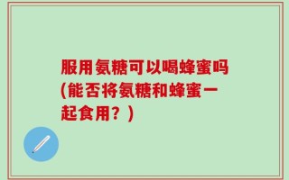 服用氨糖可以喝蜂蜜吗(能否将氨糖和蜂蜜一起食用？)