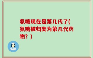 氨糖现在是第几代了(氨糖被归类为第几代药物？)