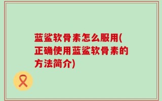 蓝鲨软骨素怎么服用(正确使用蓝鲨软骨素的方法简介)