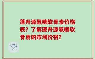 蓬升源氨糖软骨素价格表？了解蓬升源氨糖软骨素的市场价格？