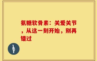 氨糖软骨素：关爱关节，从这一刻开始，别再错过