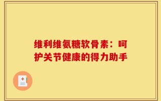 维利维氨糖软骨素：呵护关节健康的得力助手