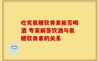 吃完氨糖软骨素能否喝酒 专家解答饮酒与氨糖软骨素的关系