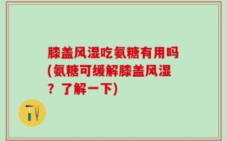 膝盖风湿吃氨糖有用吗(氨糖可缓解膝盖风湿？了解一下)