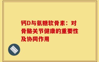 钙D与氨糖软骨素：对骨骼关节健康的重要性及协同作用