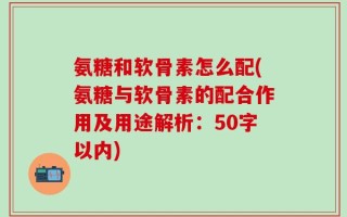 氨糖和软骨素怎么配？氨糖与软骨素的配合作用及用途解析