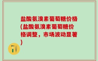 盐酸氨溴素葡萄糖价格(盐酸氨溴素葡萄糖价格调整，市场波动显著)