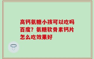 高钙氨糖小孩可以吃吗百度？氨糖软骨素钙片怎么吃效果好