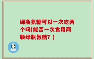 绿瓶氨糖可以一次吃两个吗(能否一次食用两颗绿瓶氨糖？)