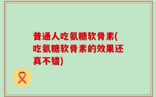 普通人吃氨糖软骨素(吃氨糖软骨素的效果还真不错)