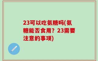 23可以吃氨糖吗(氨糖能否食用？23需要注意的事项)